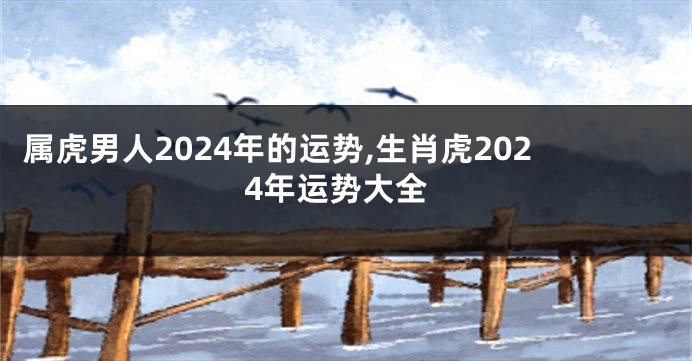 属虎男人2024年的运势,生肖虎2024年运势大全