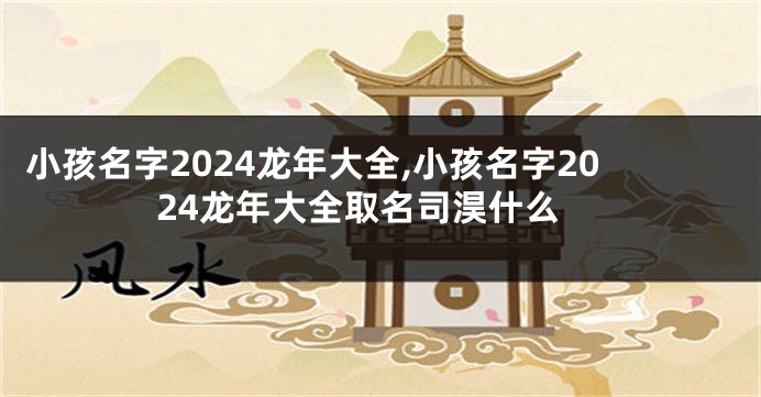 小孩名字2024龙年大全,小孩名字2024龙年大全取名司淏什么