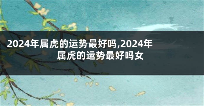 2024年属虎的运势最好吗,2024年属虎的运势最好吗女