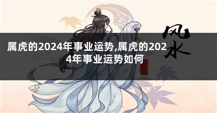 属虎的2024年事业运势,属虎的2024年事业运势如何