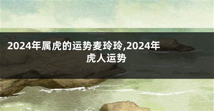 2024年属虎的运势麦玲玲,2024年虎人运势