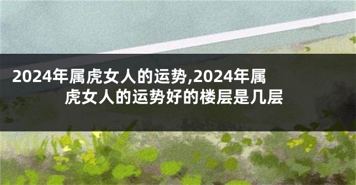 2024年属虎女人的运势,2024年属虎女人的运势好的楼层是几层