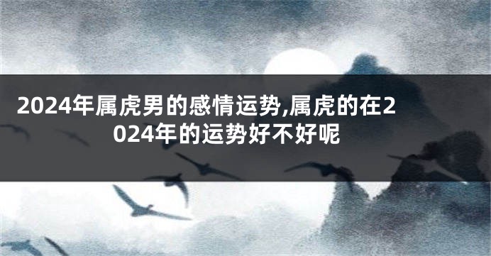 2024年属虎男的感情运势,属虎的在2024年的运势好不好呢