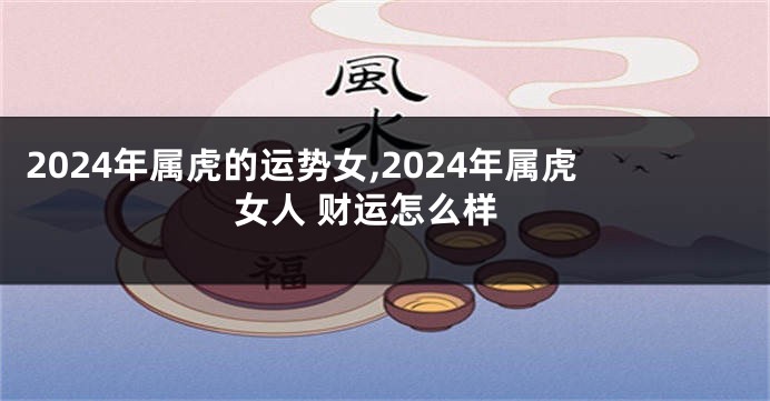 2024年属虎的运势女,2024年属虎女人 财运怎么样