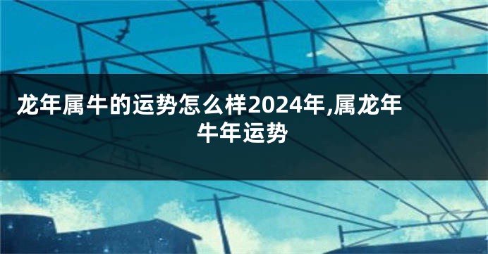 龙年属牛的运势怎么样2024年,属龙年牛年运势
