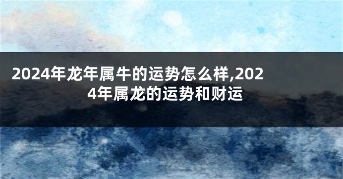 2024年龙年属牛的运势怎么样,2024年属龙的运势和财运