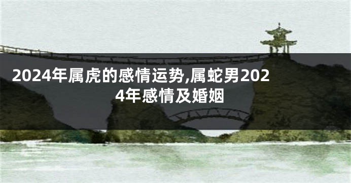2024年属虎的感情运势,属蛇男2024年感情及婚姻