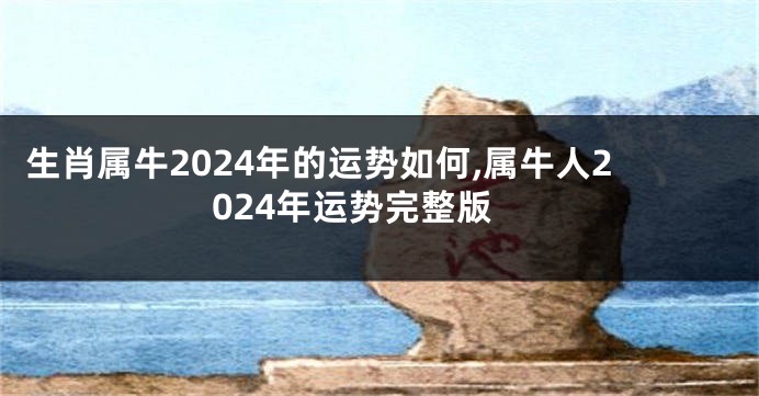 生肖属牛2024年的运势如何,属牛人2024年运势完整版
