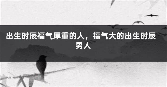 出生时辰福气厚重的人，福气大的出生时辰男人