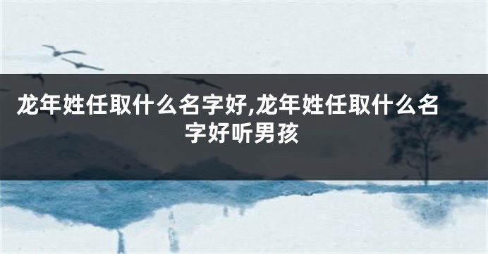 龙年姓任取什么名字好,龙年姓任取什么名字好听男孩