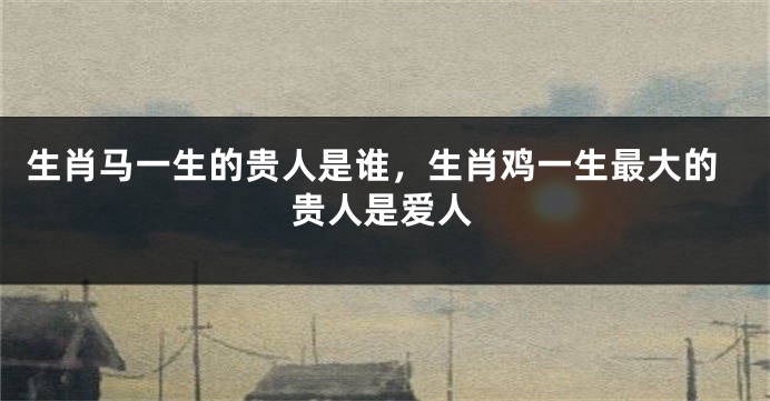 生肖马一生的贵人是谁，生肖鸡一生最大的贵人是爱人