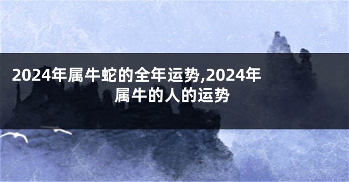 2024年属牛蛇的全年运势,2024年属牛的人的运势