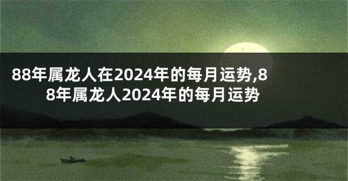 88年属龙人在2024年的每月运势,88年属龙人2024年的每月运势