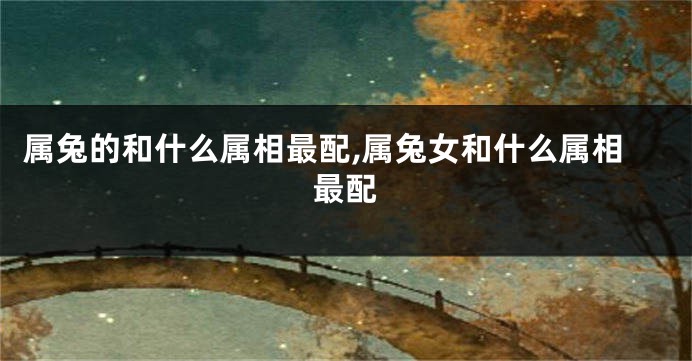属兔的和什么属相最配,属兔女和什么属相最配