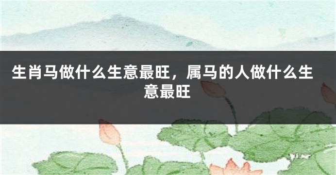 生肖马做什么生意最旺，属马的人做什么生意最旺