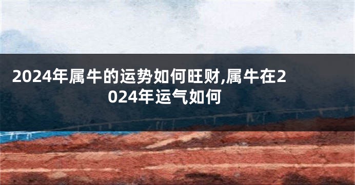 2024年属牛的运势如何旺财,属牛在2024年运气如何