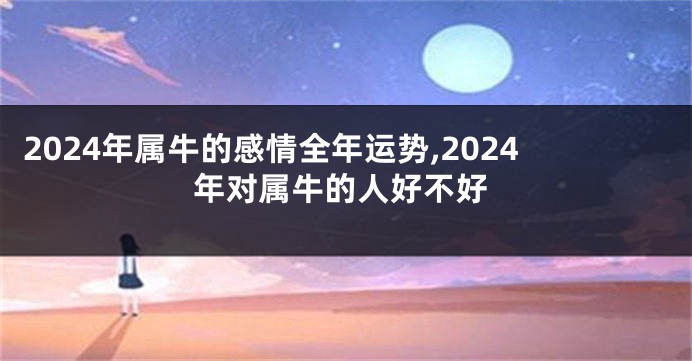2024年属牛的感情全年运势,2024年对属牛的人好不好
