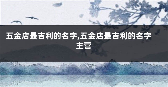 五金店最吉利的名字,五金店最吉利的名字主营