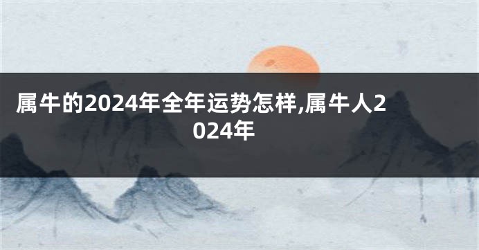 属牛的2024年全年运势怎样,属牛人2024年