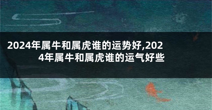 2024年属牛和属虎谁的运势好,2024年属牛和属虎谁的运气好些