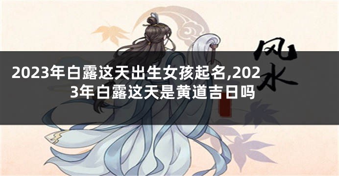 2023年白露这天出生女孩起名,2023年白露这天是黄道吉日吗