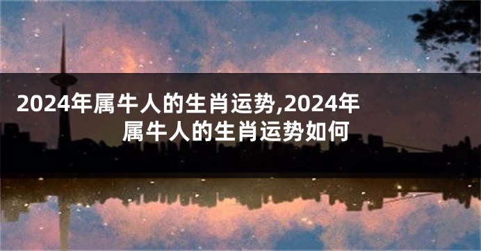 2024年属牛人的生肖运势,2024年属牛人的生肖运势如何