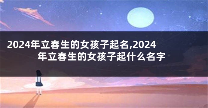2024年立春生的女孩子起名,2024年立春生的女孩子起什么名字