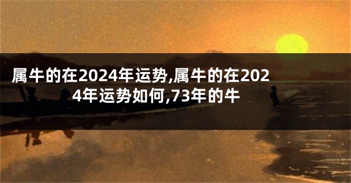 属牛的在2024年运势,属牛的在2024年运势如何,73年的牛