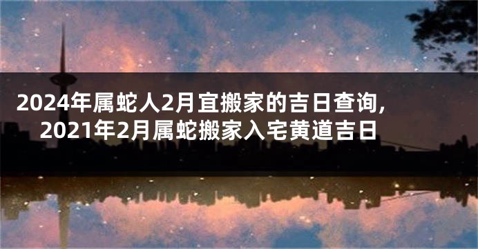 2024年属蛇人2月宜搬家的吉日查询,2021年2月属蛇搬家入宅黄道吉日