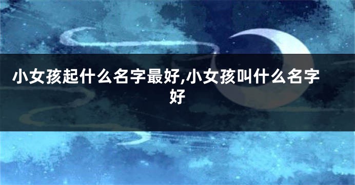 小女孩起什么名字最好,小女孩叫什么名字好