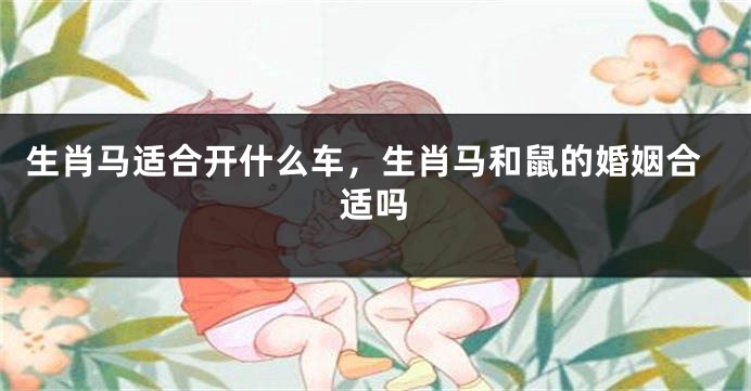 生肖马适合开什么车，生肖马和鼠的婚姻合适吗