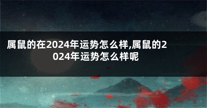 属鼠的在2024年运势怎么样,属鼠的2024年运势怎么样呢