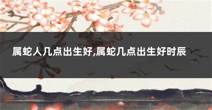 属蛇人几点出生好,属蛇几点出生好时辰