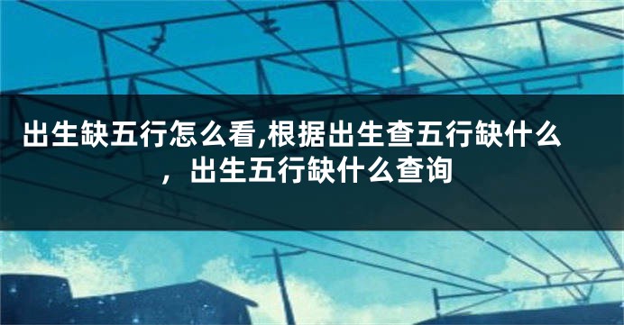 出生缺五行怎么看,根据出生查五行缺什么，出生五行缺什么查询