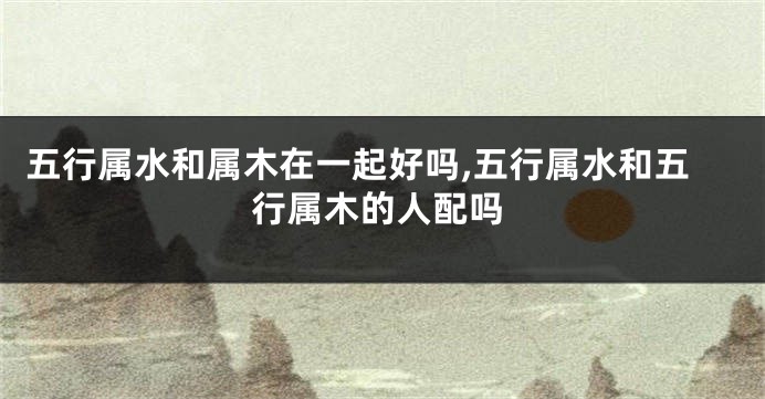 五行属水和属木在一起好吗,五行属水和五行属木的人配吗