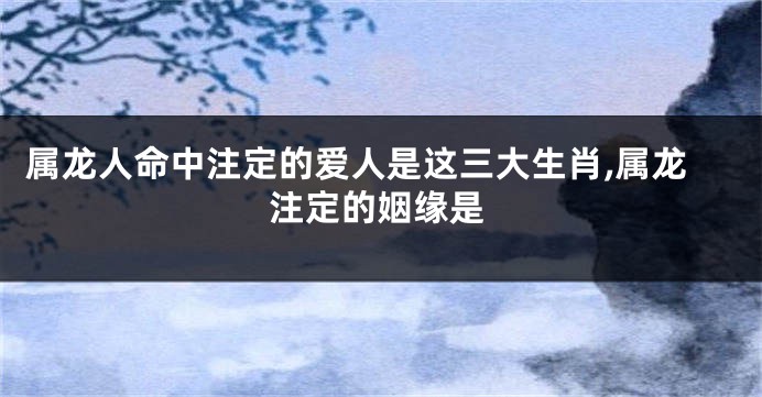 属龙人命中注定的爱人是这三大生肖,属龙注定的姻缘是