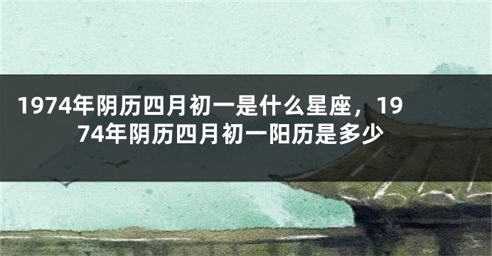 1974年阴历四月初一是什么星座，1974年阴历四月初一阳历是多少