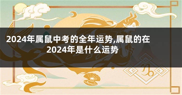 2024年属鼠中考的全年运势,属鼠的在2024年是什么运势