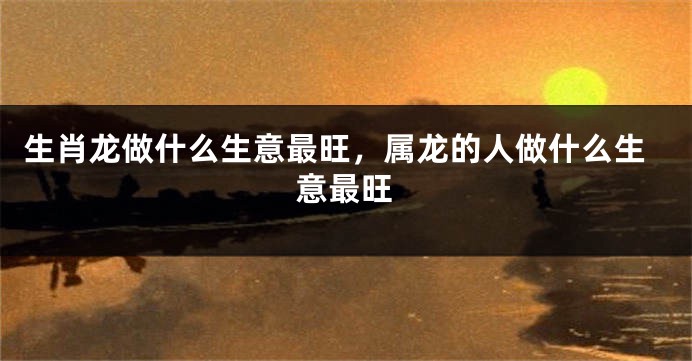 生肖龙做什么生意最旺，属龙的人做什么生意最旺