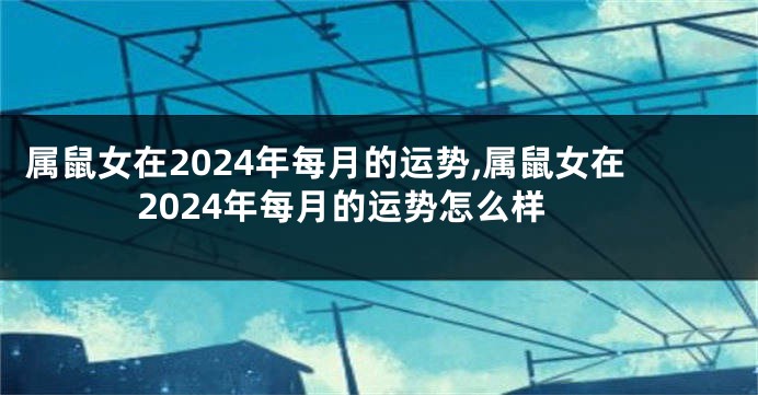 属鼠女在2024年每月的运势,属鼠女在2024年每月的运势怎么样