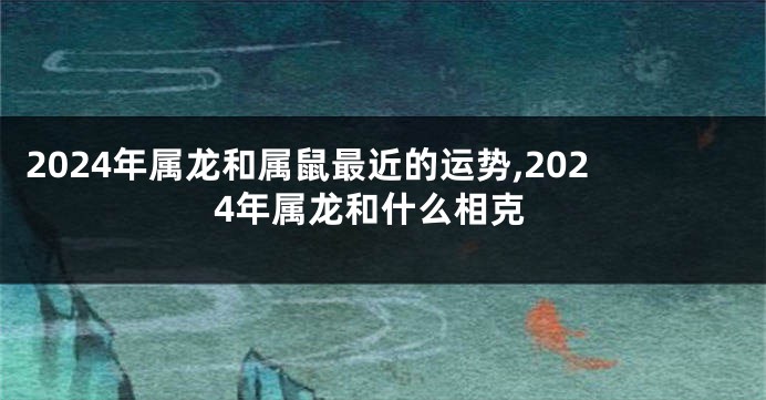 2024年属龙和属鼠最近的运势,2024年属龙和什么相克