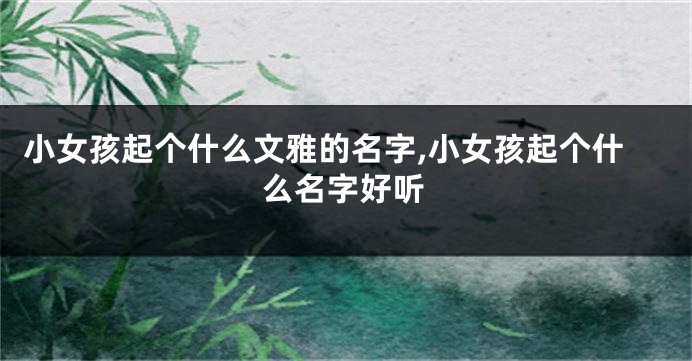 小女孩起个什么文雅的名字,小女孩起个什么名字好听