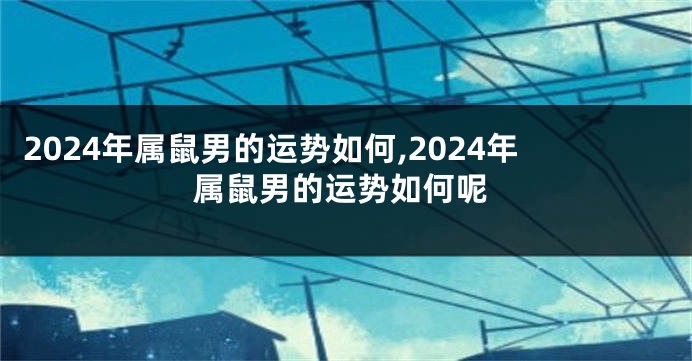 2024年属鼠男的运势如何,2024年属鼠男的运势如何呢