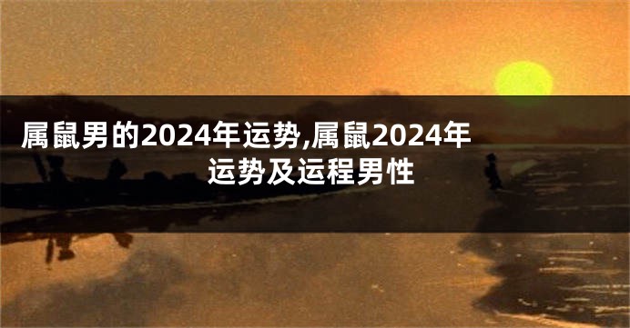 属鼠男的2024年运势,属鼠2024年运势及运程男性