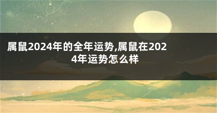 属鼠2024年的全年运势,属鼠在2024年运势怎么样