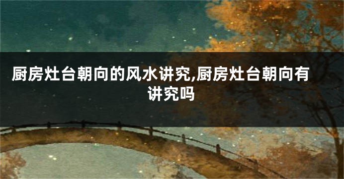 厨房灶台朝向的风水讲究,厨房灶台朝向有讲究吗