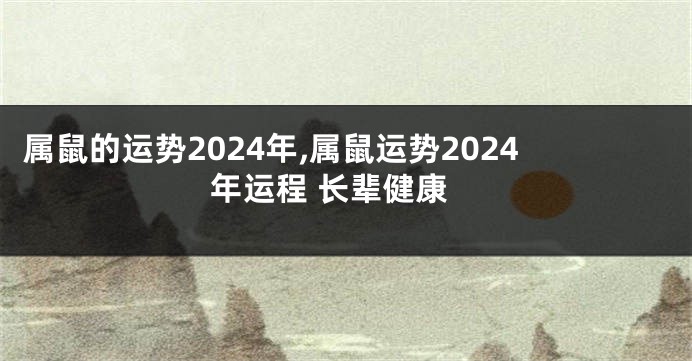 属鼠的运势2024年,属鼠运势2024年运程 长辈健康