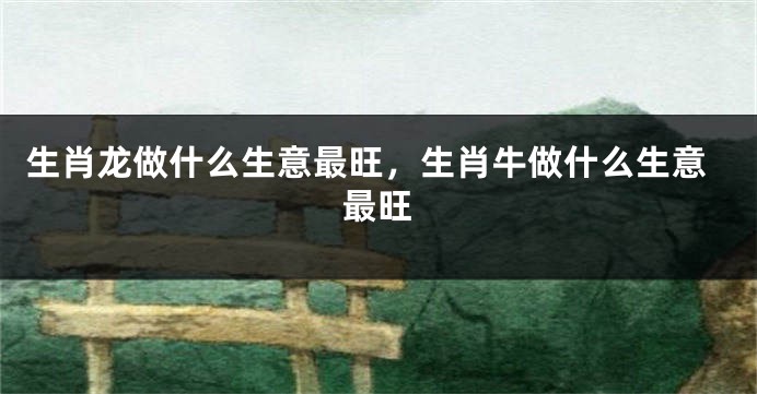 生肖龙做什么生意最旺，生肖牛做什么生意最旺