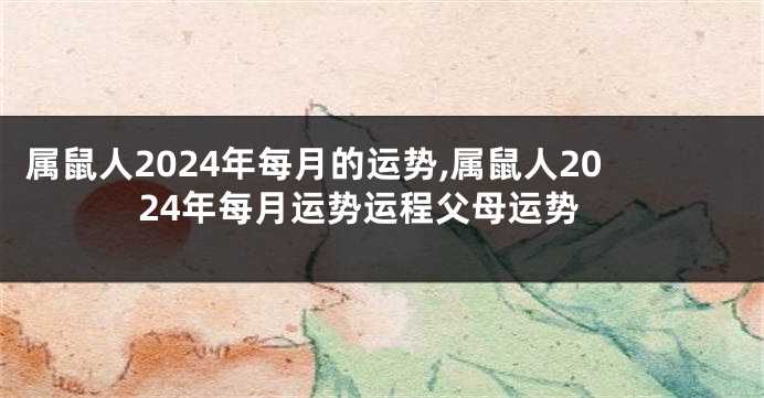 属鼠人2024年每月的运势,属鼠人2024年每月运势运程父母运势