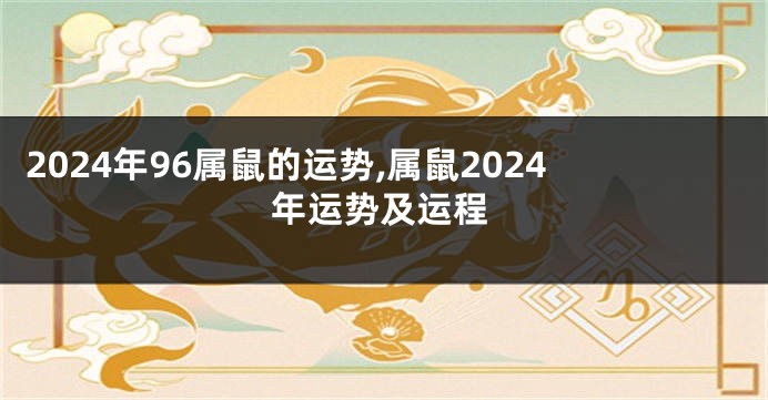 2024年96属鼠的运势,属鼠2024年运势及运程